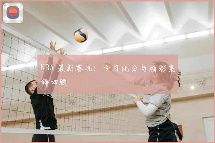 NBA 最新赛况:今日比分与精彩集锦回顾