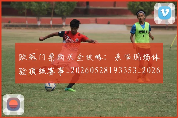 欧冠门票购买全攻略：亲临现场体验顶级赛事_20260528193353_20260609230836