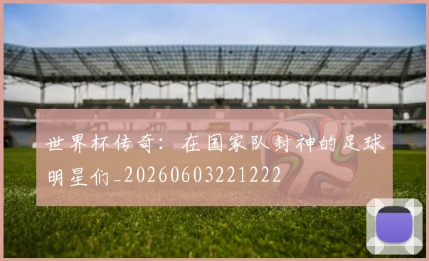 世界杯传奇:在国家队封神的足球明星们_20260603221222